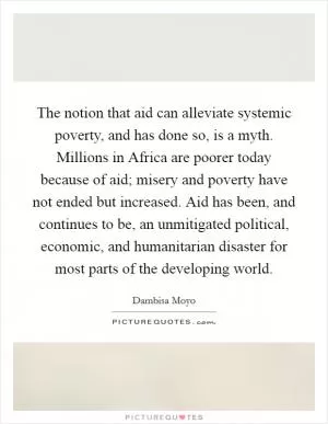 The notion that aid can alleviate systemic poverty, and has done so, is a myth. Millions in Africa are poorer today because of aid; misery and poverty have not ended but increased. Aid has been, and continues to be, an unmitigated political, economic, and humanitarian disaster for most parts of the developing world Picture Quote #1