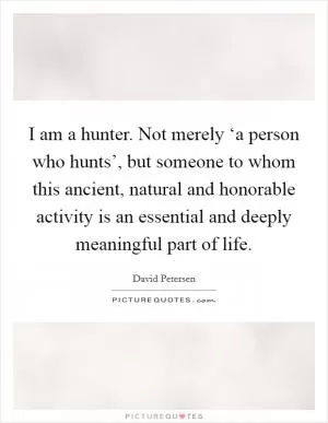 I am a hunter. Not merely ‘a person who hunts’, but someone to whom this ancient, natural and honorable activity is an essential and deeply meaningful part of life Picture Quote #1