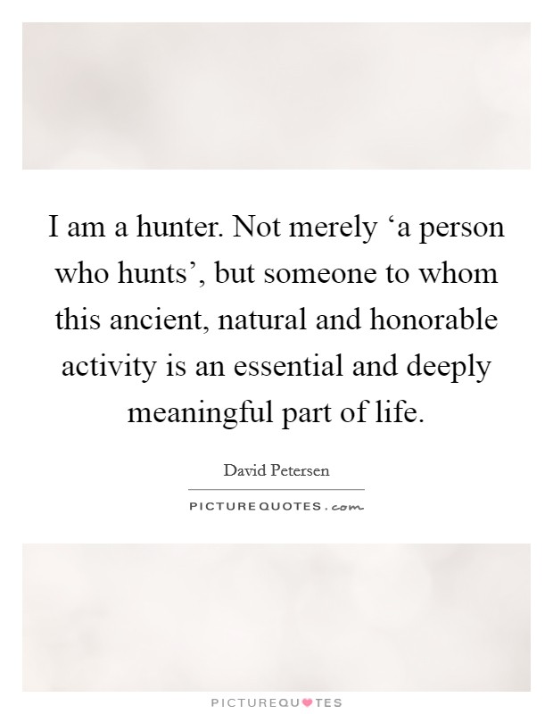 I am a hunter. Not merely ‘a person who hunts', but someone to whom this ancient, natural and honorable activity is an essential and deeply meaningful part of life Picture Quote #1