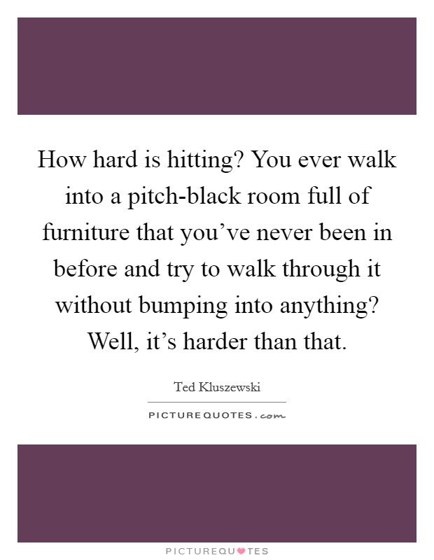 How hard is hitting? You ever walk into a pitch-black room full of furniture that you've never been in before and try to walk through it without bumping into anything? Well, it's harder than that Picture Quote #1