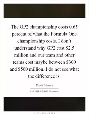 The GP2 championship costs 0.65 percent of what the Formula One championship costs. I don’t understand why GP2 cost $2.5 million and our team and other teams cost maybe between $300 and $500 million. I do not see what the difference is Picture Quote #1