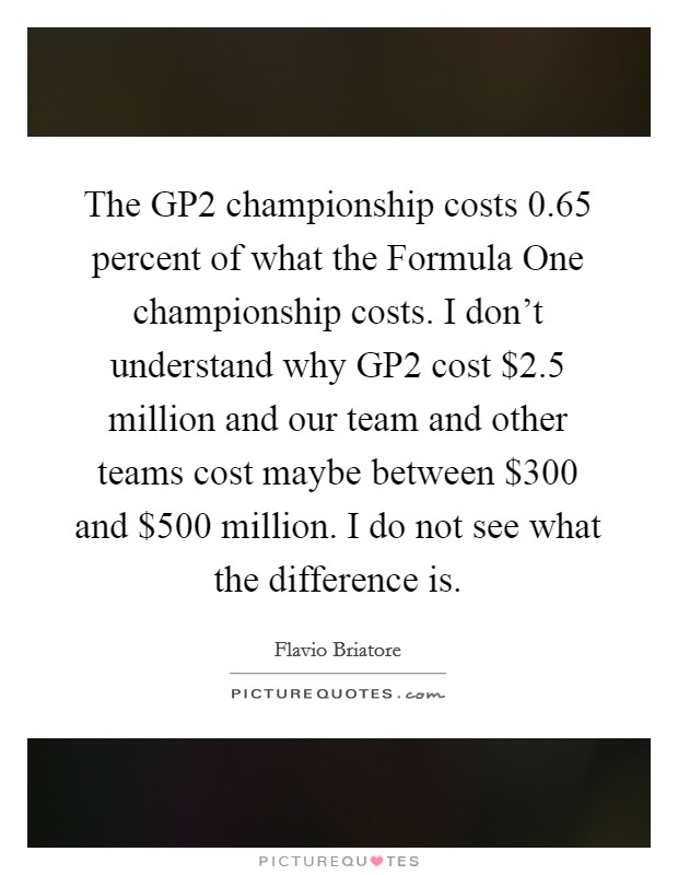 The GP2 championship costs 0.65 percent of what the Formula One championship costs. I don't understand why GP2 cost $2.5 million and our team and other teams cost maybe between $300 and $500 million. I do not see what the difference is Picture Quote #1