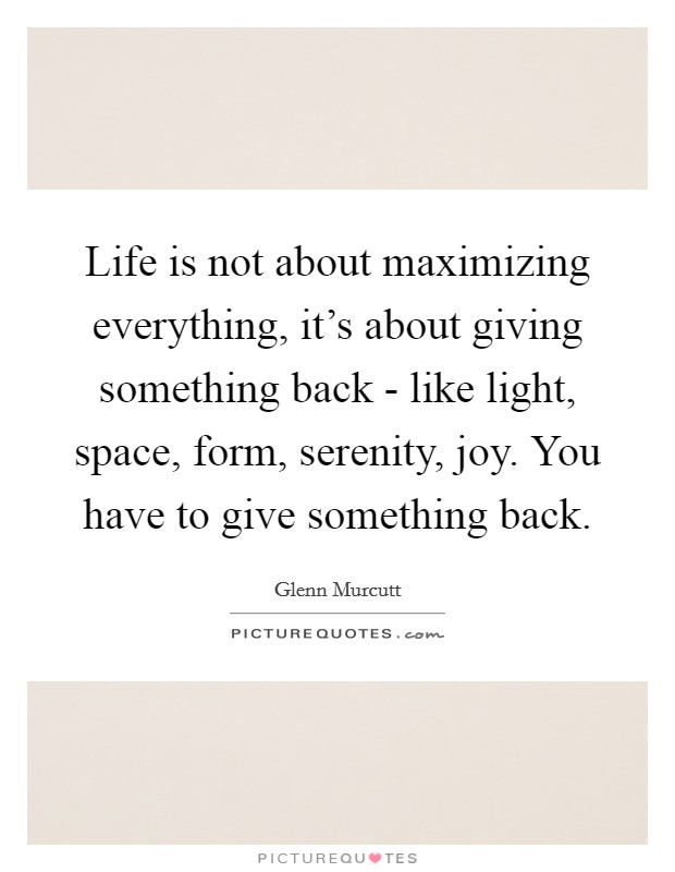 Life is not about maximizing everything, it's about giving something back - like light, space, form, serenity, joy. You have to give something back Picture Quote #1