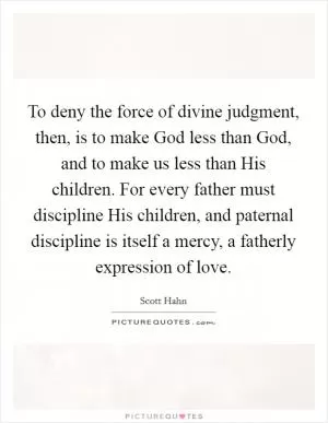To deny the force of divine judgment, then, is to make God less than God, and to make us less than His children. For every father must discipline His children, and paternal discipline is itself a mercy, a fatherly expression of love Picture Quote #1