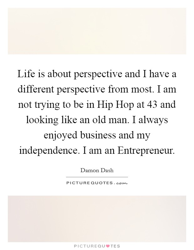 Life is about perspective and I have a different perspective from most. I am not trying to be in Hip Hop at 43 and looking like an old man. I always enjoyed business and my independence. I am an Entrepreneur Picture Quote #1