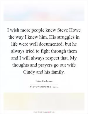 I wish more people knew Steve Howe the way I knew him. His struggles in life were well documented, but he always tried to fight through them and I will always respect that. My thoughts and prayers go out wife Cindy and his family Picture Quote #1