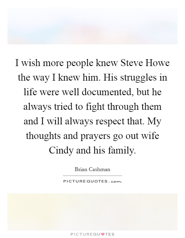 I wish more people knew Steve Howe the way I knew him. His struggles in life were well documented, but he always tried to fight through them and I will always respect that. My thoughts and prayers go out wife Cindy and his family Picture Quote #1