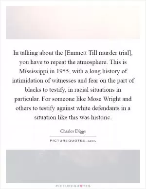 In talking about the [Emmett Till murder trial], you have to repeat the atmosphere. This is Mississippi in 1955, with a long history of intimidation of witnesses and fear on the part of blacks to testify, in racial situations in particular. For someone like Mose Wright and others to testify against white defendants in a situation like this was historic Picture Quote #1