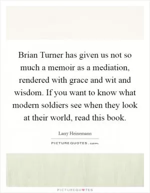 Brian Turner has given us not so much a memoir as a mediation, rendered with grace and wit and wisdom. If you want to know what modern soldiers see when they look at their world, read this book Picture Quote #1