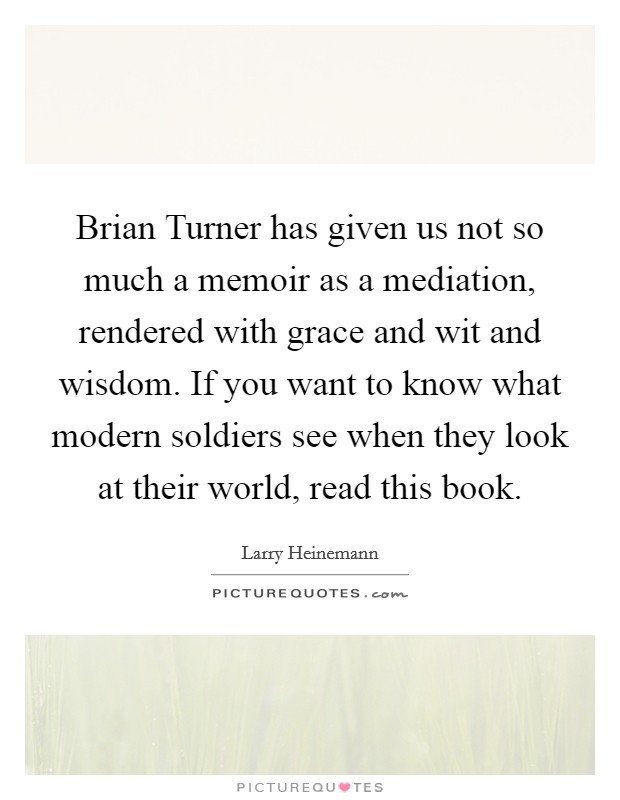 Brian Turner has given us not so much a memoir as a mediation, rendered with grace and wit and wisdom. If you want to know what modern soldiers see when they look at their world, read this book Picture Quote #1