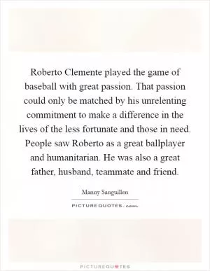 Roberto Clemente played the game of baseball with great passion. That passion could only be matched by his unrelenting commitment to make a difference in the lives of the less fortunate and those in need. People saw Roberto as a great ballplayer and humanitarian. He was also a great father, husband, teammate and friend Picture Quote #1