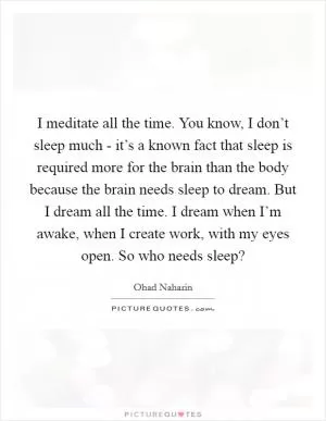 I meditate all the time. You know, I don’t sleep much - it’s a known fact that sleep is required more for the brain than the body because the brain needs sleep to dream. But I dream all the time. I dream when I’m awake, when I create work, with my eyes open. So who needs sleep? Picture Quote #1