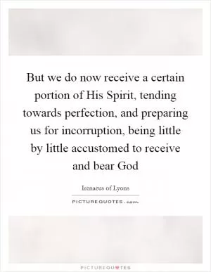 But we do now receive a certain portion of His Spirit, tending towards perfection, and preparing us for incorruption, being little by little accustomed to receive and bear God Picture Quote #1