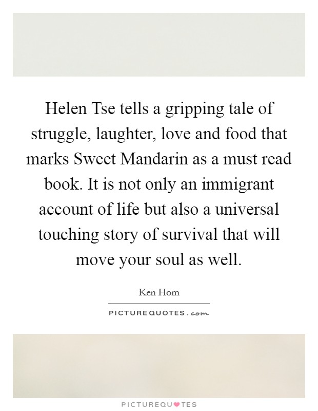 Helen Tse tells a gripping tale of struggle, laughter, love and food that marks Sweet Mandarin as a must read book. It is not only an immigrant account of life but also a universal touching story of survival that will move your soul as well Picture Quote #1