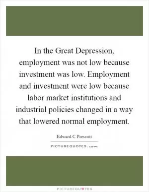 In the Great Depression, employment was not low because investment was low. Employment and investment were low because labor market institutions and industrial policies changed in a way that lowered normal employment Picture Quote #1