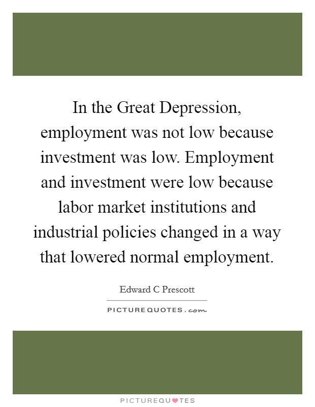 In the Great Depression, employment was not low because investment was low. Employment and investment were low because labor market institutions and industrial policies changed in a way that lowered normal employment Picture Quote #1
