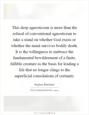This deep agnosticism is more than the refusal of conventional agnosticism to take a stand on whether God exists or whether the mind survives bodily death. It is the willingness to embrace the fundamental bewilderment of a finite, fallible creature as the basis for leading a life that no longer clings to the superficial consolations of certainty Picture Quote #1