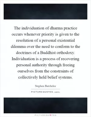 The individuation of dharma practice occurs whenever priority is given to the resolution of a personal existential dilemma over the need to conform to the doctrines of a Buddhist orthodoxy. Individuation is a process of recovering personal authority through freeing ourselves from the constraints of collectively held belief systems Picture Quote #1