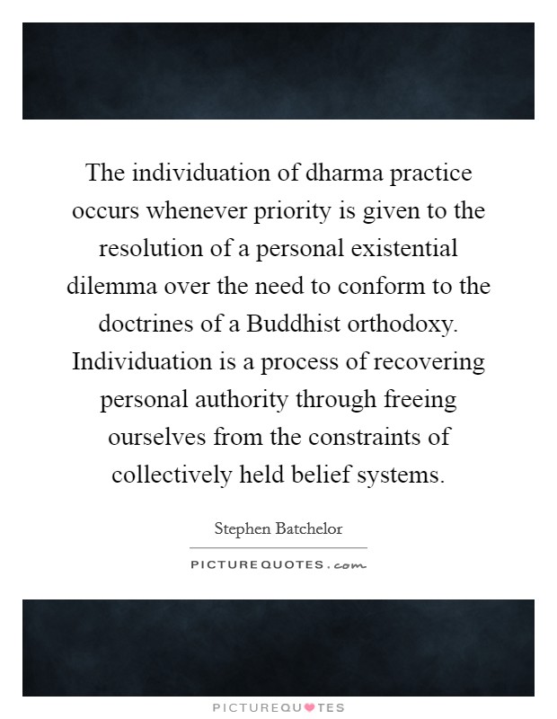 The individuation of dharma practice occurs whenever priority is given to the resolution of a personal existential dilemma over the need to conform to the doctrines of a Buddhist orthodoxy. Individuation is a process of recovering personal authority through freeing ourselves from the constraints of collectively held belief systems Picture Quote #1