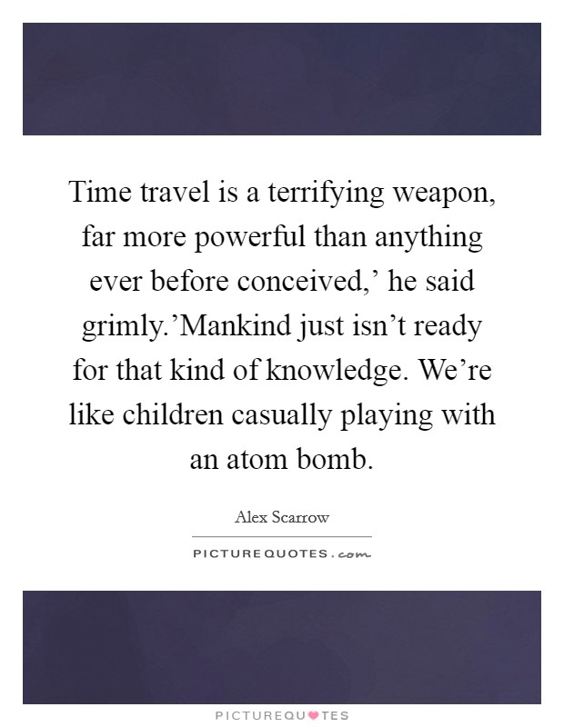 Time travel is a terrifying weapon, far more powerful than anything ever before conceived,' he said grimly.'Mankind just isn't ready for that kind of knowledge. We're like children casually playing with an atom bomb Picture Quote #1