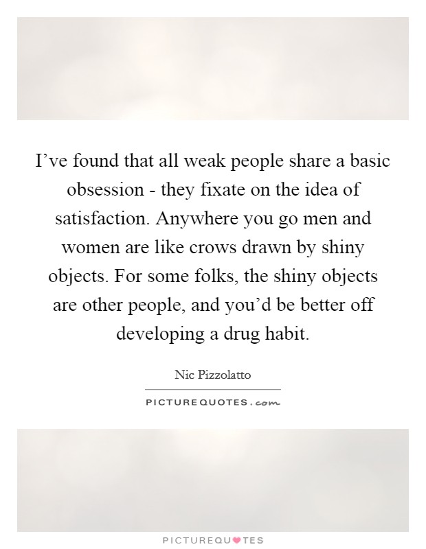 I've found that all weak people share a basic obsession - they fixate on the idea of satisfaction. Anywhere you go men and women are like crows drawn by shiny objects. For some folks, the shiny objects are other people, and you'd be better off developing a drug habit Picture Quote #1