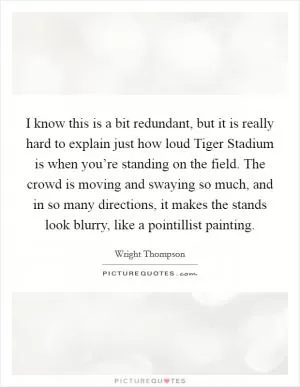 I know this is a bit redundant, but it is really hard to explain just how loud Tiger Stadium is when you’re standing on the field. The crowd is moving and swaying so much, and in so many directions, it makes the stands look blurry, like a pointillist painting Picture Quote #1