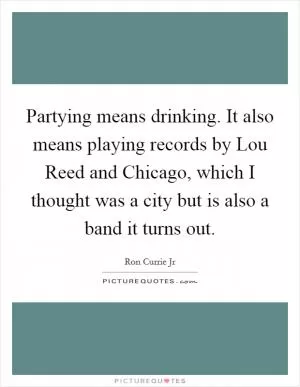 Partying means drinking. It also means playing records by Lou Reed and Chicago, which I thought was a city but is also a band it turns out Picture Quote #1
