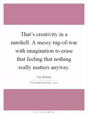 That’s creativity in a nutshell. A messy tug-of-war with imagination to erase that feeling that nothing really matters anyway Picture Quote #1