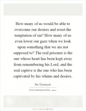 How many of us would be able to overcome our desires and resist the temptation of sin? How many of us even lower our gaze when we look upon something that we are not supposed to? The real prisoner is the one whose heart has been kept away from remembering his Lord, and the real captive is the one who has been captivated by his whims and desires Picture Quote #1
