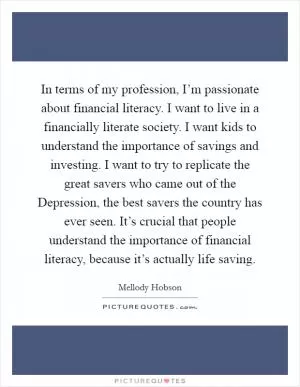 In terms of my profession, I’m passionate about financial literacy. I want to live in a financially literate society. I want kids to understand the importance of savings and investing. I want to try to replicate the great savers who came out of the Depression, the best savers the country has ever seen. It’s crucial that people understand the importance of financial literacy, because it’s actually life saving Picture Quote #1