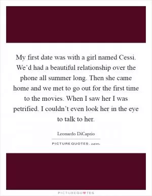 My first date was with a girl named Cessi. We’d had a beautiful relationship over the phone all summer long. Then she came home and we met to go out for the first time to the movies. When I saw her I was petrified. I couldn’t even look her in the eye to talk to her Picture Quote #1