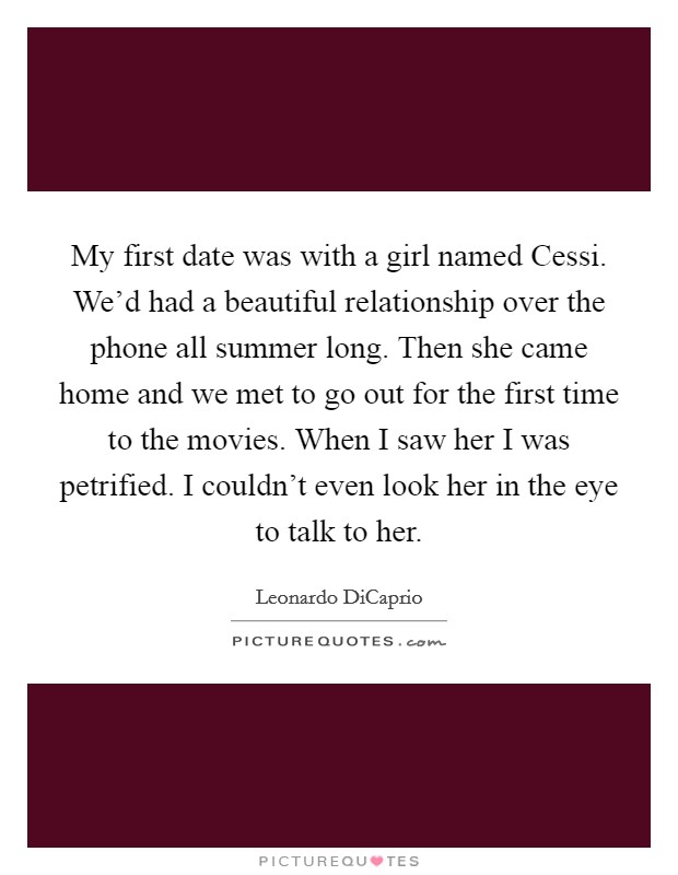 My first date was with a girl named Cessi. We'd had a beautiful relationship over the phone all summer long. Then she came home and we met to go out for the first time to the movies. When I saw her I was petrified. I couldn't even look her in the eye to talk to her Picture Quote #1