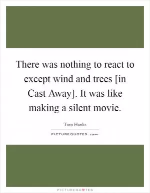 There was nothing to react to except wind and trees [in Cast Away]. It was like making a silent movie Picture Quote #1