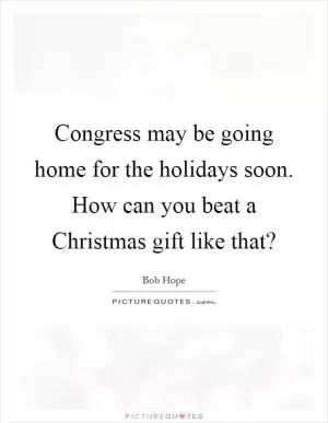 Congress may be going home for the holidays soon. How can you beat a Christmas gift like that? Picture Quote #1