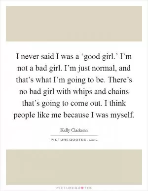 I never said I was a ‘good girl.’ I’m not a bad girl. I’m just normal, and that’s what I’m going to be. There’s no bad girl with whips and chains that’s going to come out. I think people like me because I was myself Picture Quote #1