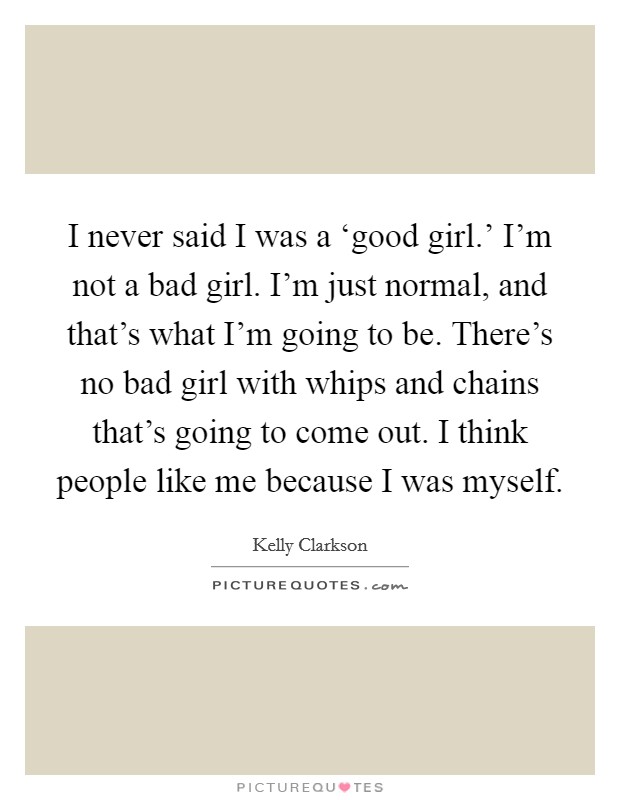 I never said I was a ‘good girl.' I'm not a bad girl. I'm just normal, and that's what I'm going to be. There's no bad girl with whips and chains that's going to come out. I think people like me because I was myself Picture Quote #1