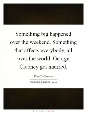 Something big happened over the weekend. Something that affects everybody, all over the world. George Clooney got married Picture Quote #1