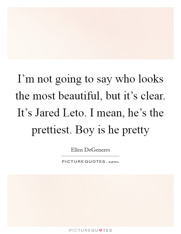 I'm not going to say who looks the most beautiful, but it's clear. It's Jared Leto. I mean, he's the prettiest. Boy is he pretty Picture Quote #1