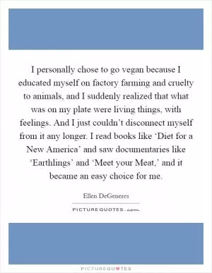 I personally chose to go vegan because I educated myself on factory farming and cruelty to animals, and I suddenly realized that what was on my plate were living things, with feelings. And I just couldn’t disconnect myself from it any longer. I read books like ‘Diet for a New America’ and saw documentaries like ‘Earthlings’ and ‘Meet your Meat,’ and it became an easy choice for me Picture Quote #1