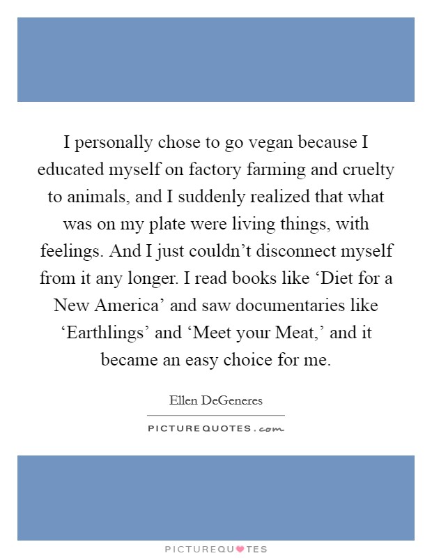 I personally chose to go vegan because I educated myself on factory farming and cruelty to animals, and I suddenly realized that what was on my plate were living things, with feelings. And I just couldn't disconnect myself from it any longer. I read books like ‘Diet for a New America' and saw documentaries like ‘Earthlings' and ‘Meet your Meat,' and it became an easy choice for me Picture Quote #1