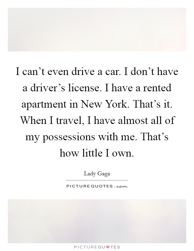 I can't even drive a car. I don't have a driver's license. I have a rented apartment in New York. That's it. When I travel, I have almost all of my possessions with me. That's how little I own Picture Quote #1