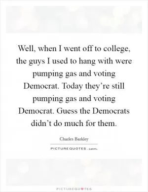 Well, when I went off to college, the guys I used to hang with were pumping gas and voting Democrat. Today they’re still pumping gas and voting Democrat. Guess the Democrats didn’t do much for them Picture Quote #1
