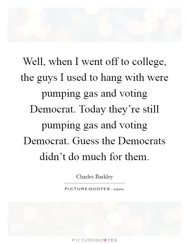 Well, when I went off to college, the guys I used to hang with were pumping gas and voting Democrat. Today they're still pumping gas and voting Democrat. Guess the Democrats didn't do much for them Picture Quote #1