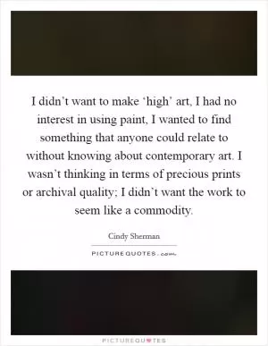 I didn’t want to make ‘high’ art, I had no interest in using paint, I wanted to find something that anyone could relate to without knowing about contemporary art. I wasn’t thinking in terms of precious prints or archival quality; I didn’t want the work to seem like a commodity Picture Quote #1