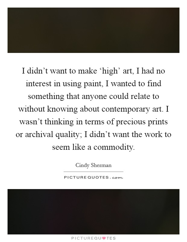 I didn't want to make ‘high' art, I had no interest in using paint, I wanted to find something that anyone could relate to without knowing about contemporary art. I wasn't thinking in terms of precious prints or archival quality; I didn't want the work to seem like a commodity Picture Quote #1