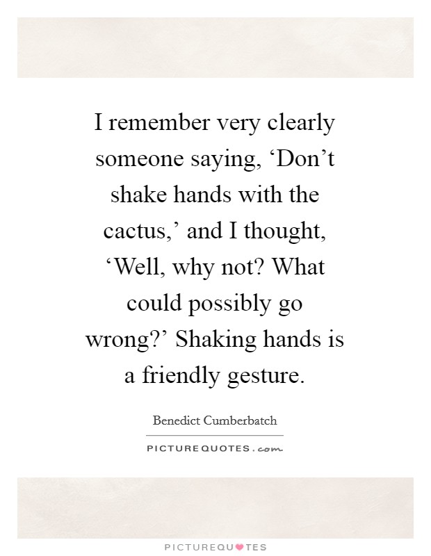 I remember very clearly someone saying, ‘Don't shake hands with the cactus,' and I thought, ‘Well, why not? What could possibly go wrong?' Shaking hands is a friendly gesture Picture Quote #1