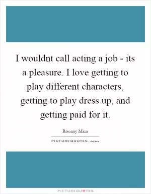 I wouldnt call acting a job - its a pleasure. I love getting to play different characters, getting to play dress up, and getting paid for it Picture Quote #1