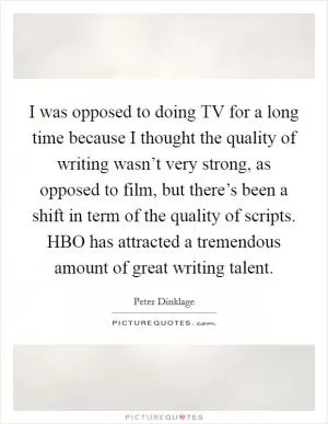 I was opposed to doing TV for a long time because I thought the quality of writing wasn’t very strong, as opposed to film, but there’s been a shift in term of the quality of scripts. HBO has attracted a tremendous amount of great writing talent Picture Quote #1
