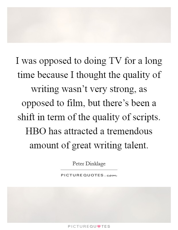 I was opposed to doing TV for a long time because I thought the quality of writing wasn't very strong, as opposed to film, but there's been a shift in term of the quality of scripts. HBO has attracted a tremendous amount of great writing talent Picture Quote #1
