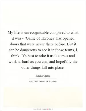 My life is unrecognisable compared to what it was - ‘Game of Thrones’ has opened doors that were never there before. But it can be dangerous to see it in those terms, I think. It’s best to take it as it comes and work as hard as you can, and hopefully the other things fall into place Picture Quote #1